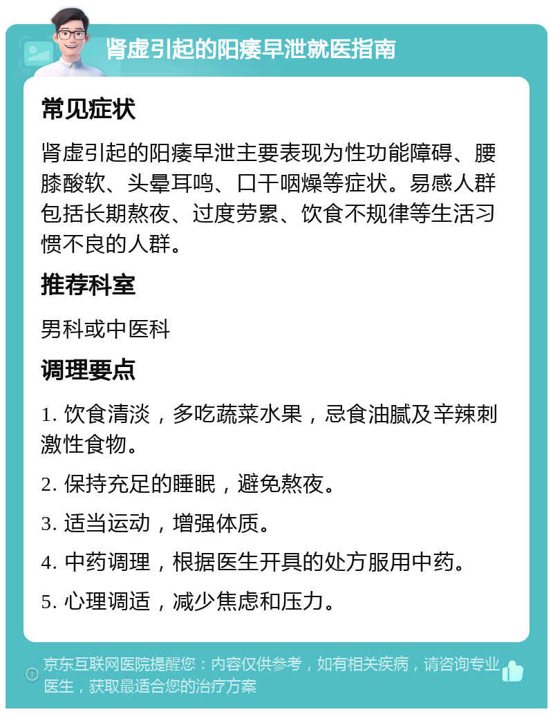 肾虚引起的阳痿早泄就医指南 常见症状 肾虚引起的阳痿早泄主要表现为性功能障碍、腰膝酸软、头晕耳鸣、口干咽燥等症状。易感人群包括长期熬夜、过度劳累、饮食不规律等生活习惯不良的人群。 推荐科室 男科或中医科 调理要点 1. 饮食清淡，多吃蔬菜水果，忌食油腻及辛辣刺激性食物。 2. 保持充足的睡眠，避免熬夜。 3. 适当运动，增强体质。 4. 中药调理，根据医生开具的处方服用中药。 5. 心理调适，减少焦虑和压力。