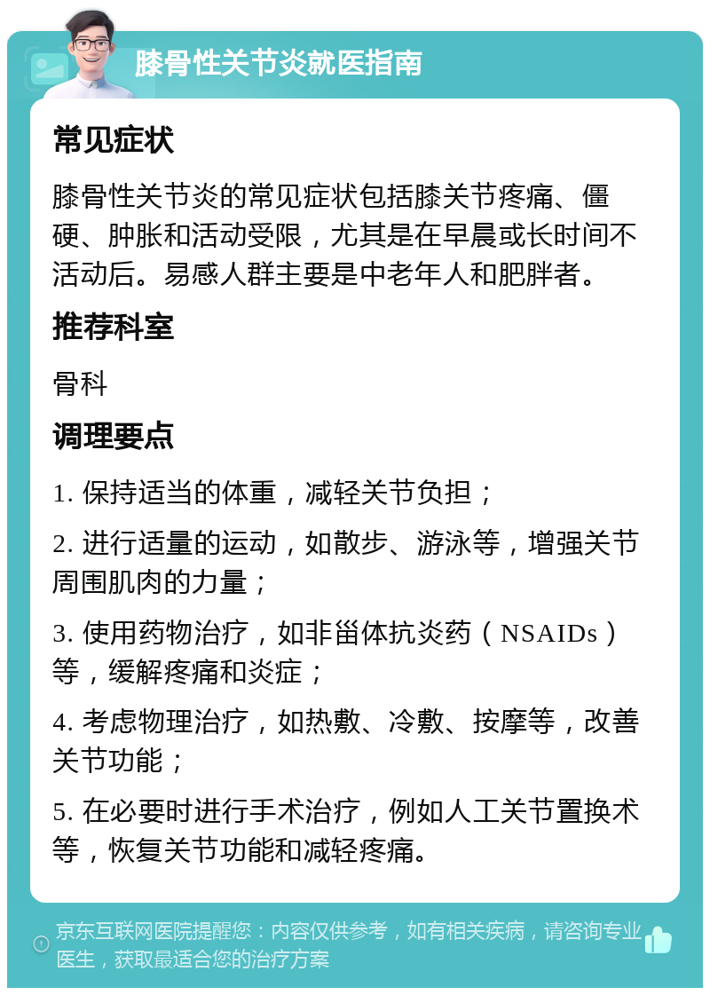 膝骨性关节炎就医指南 常见症状 膝骨性关节炎的常见症状包括膝关节疼痛、僵硬、肿胀和活动受限，尤其是在早晨或长时间不活动后。易感人群主要是中老年人和肥胖者。 推荐科室 骨科 调理要点 1. 保持适当的体重，减轻关节负担； 2. 进行适量的运动，如散步、游泳等，增强关节周围肌肉的力量； 3. 使用药物治疗，如非甾体抗炎药（NSAIDs）等，缓解疼痛和炎症； 4. 考虑物理治疗，如热敷、冷敷、按摩等，改善关节功能； 5. 在必要时进行手术治疗，例如人工关节置换术等，恢复关节功能和减轻疼痛。