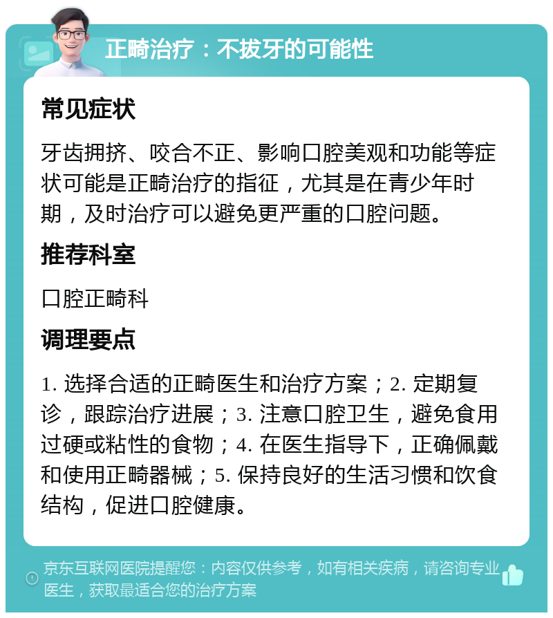 正畸治疗：不拔牙的可能性 常见症状 牙齿拥挤、咬合不正、影响口腔美观和功能等症状可能是正畸治疗的指征，尤其是在青少年时期，及时治疗可以避免更严重的口腔问题。 推荐科室 口腔正畸科 调理要点 1. 选择合适的正畸医生和治疗方案；2. 定期复诊，跟踪治疗进展；3. 注意口腔卫生，避免食用过硬或粘性的食物；4. 在医生指导下，正确佩戴和使用正畸器械；5. 保持良好的生活习惯和饮食结构，促进口腔健康。