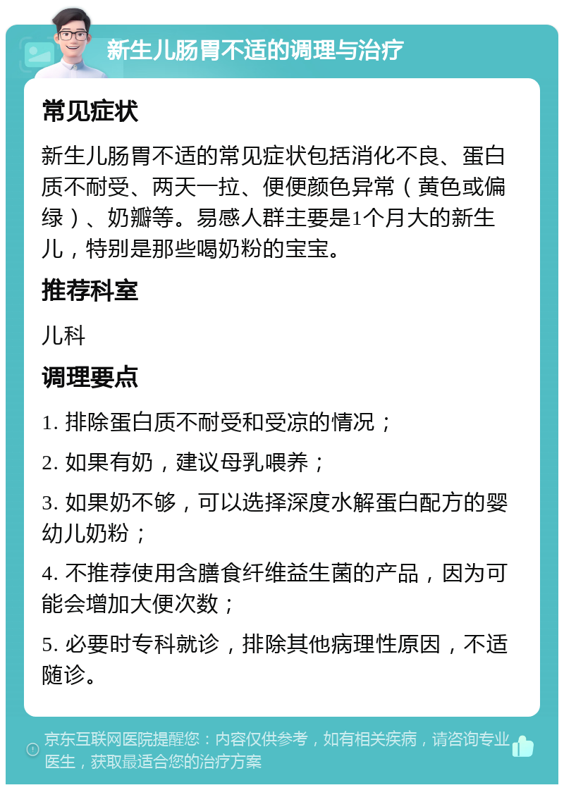 新生儿肠胃不适的调理与治疗 常见症状 新生儿肠胃不适的常见症状包括消化不良、蛋白质不耐受、两天一拉、便便颜色异常（黄色或偏绿）、奶瓣等。易感人群主要是1个月大的新生儿，特别是那些喝奶粉的宝宝。 推荐科室 儿科 调理要点 1. 排除蛋白质不耐受和受凉的情况； 2. 如果有奶，建议母乳喂养； 3. 如果奶不够，可以选择深度水解蛋白配方的婴幼儿奶粉； 4. 不推荐使用含膳食纤维益生菌的产品，因为可能会增加大便次数； 5. 必要时专科就诊，排除其他病理性原因，不适随诊。