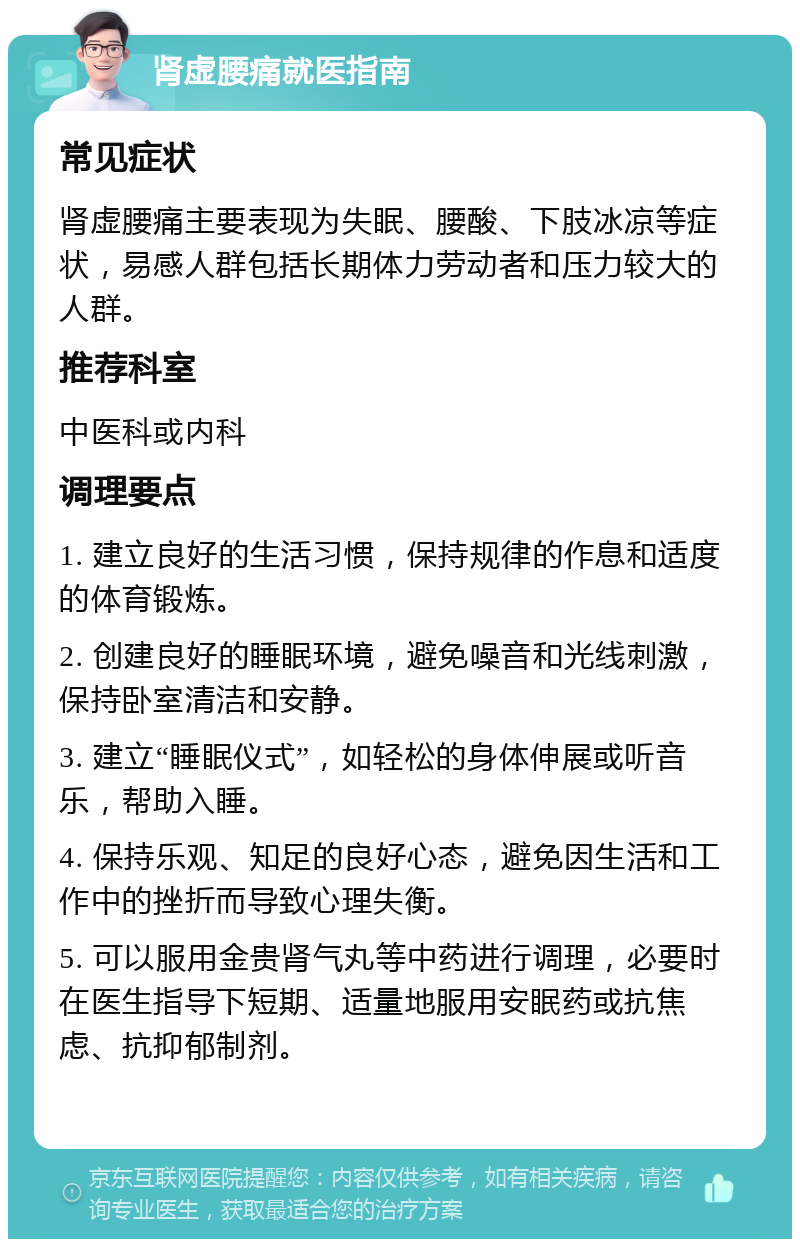 肾虚腰痛就医指南 常见症状 肾虚腰痛主要表现为失眠、腰酸、下肢冰凉等症状，易感人群包括长期体力劳动者和压力较大的人群。 推荐科室 中医科或内科 调理要点 1. 建立良好的生活习惯，保持规律的作息和适度的体育锻炼。 2. 创建良好的睡眠环境，避免噪音和光线刺激，保持卧室清洁和安静。 3. 建立“睡眠仪式”，如轻松的身体伸展或听音乐，帮助入睡。 4. 保持乐观、知足的良好心态，避免因生活和工作中的挫折而导致心理失衡。 5. 可以服用金贵肾气丸等中药进行调理，必要时在医生指导下短期、适量地服用安眠药或抗焦虑、抗抑郁制剂。