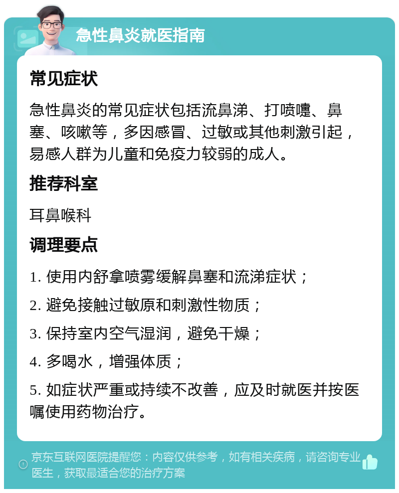 急性鼻炎就医指南 常见症状 急性鼻炎的常见症状包括流鼻涕、打喷嚏、鼻塞、咳嗽等，多因感冒、过敏或其他刺激引起，易感人群为儿童和免疫力较弱的成人。 推荐科室 耳鼻喉科 调理要点 1. 使用内舒拿喷雾缓解鼻塞和流涕症状； 2. 避免接触过敏原和刺激性物质； 3. 保持室内空气湿润，避免干燥； 4. 多喝水，增强体质； 5. 如症状严重或持续不改善，应及时就医并按医嘱使用药物治疗。