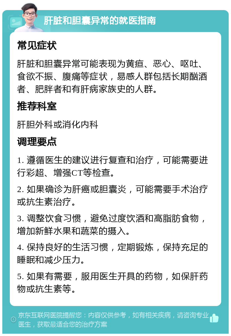 肝脏和胆囊异常的就医指南 常见症状 肝脏和胆囊异常可能表现为黄疸、恶心、呕吐、食欲不振、腹痛等症状，易感人群包括长期酗酒者、肥胖者和有肝病家族史的人群。 推荐科室 肝胆外科或消化内科 调理要点 1. 遵循医生的建议进行复查和治疗，可能需要进行彩超、增强CT等检查。 2. 如果确诊为肝癌或胆囊炎，可能需要手术治疗或抗生素治疗。 3. 调整饮食习惯，避免过度饮酒和高脂肪食物，增加新鲜水果和蔬菜的摄入。 4. 保持良好的生活习惯，定期锻炼，保持充足的睡眠和减少压力。 5. 如果有需要，服用医生开具的药物，如保肝药物或抗生素等。