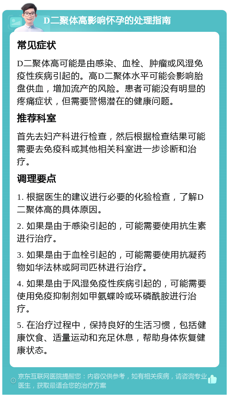 D二聚体高影响怀孕的处理指南 常见症状 D二聚体高可能是由感染、血栓、肿瘤或风湿免疫性疾病引起的。高D二聚体水平可能会影响胎盘供血，增加流产的风险。患者可能没有明显的疼痛症状，但需要警惕潜在的健康问题。 推荐科室 首先去妇产科进行检查，然后根据检查结果可能需要去免疫科或其他相关科室进一步诊断和治疗。 调理要点 1. 根据医生的建议进行必要的化验检查，了解D二聚体高的具体原因。 2. 如果是由于感染引起的，可能需要使用抗生素进行治疗。 3. 如果是由于血栓引起的，可能需要使用抗凝药物如华法林或阿司匹林进行治疗。 4. 如果是由于风湿免疫性疾病引起的，可能需要使用免疫抑制剂如甲氨蝶呤或环磷酰胺进行治疗。 5. 在治疗过程中，保持良好的生活习惯，包括健康饮食、适量运动和充足休息，帮助身体恢复健康状态。