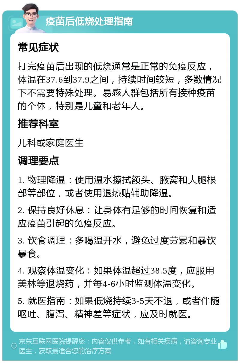 疫苗后低烧处理指南 常见症状 打完疫苗后出现的低烧通常是正常的免疫反应，体温在37.6到37.9之间，持续时间较短，多数情况下不需要特殊处理。易感人群包括所有接种疫苗的个体，特别是儿童和老年人。 推荐科室 儿科或家庭医生 调理要点 1. 物理降温：使用温水擦拭额头、腋窝和大腿根部等部位，或者使用退热贴辅助降温。 2. 保持良好休息：让身体有足够的时间恢复和适应疫苗引起的免疫反应。 3. 饮食调理：多喝温开水，避免过度劳累和暴饮暴食。 4. 观察体温变化：如果体温超过38.5度，应服用美林等退烧药，并每4-6小时监测体温变化。 5. 就医指南：如果低烧持续3-5天不退，或者伴随呕吐、腹泻、精神差等症状，应及时就医。