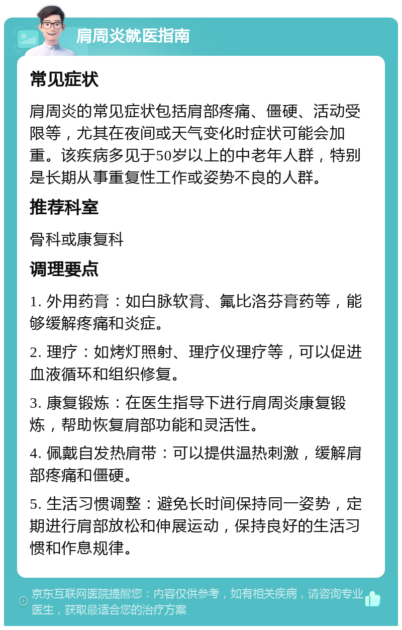 肩周炎就医指南 常见症状 肩周炎的常见症状包括肩部疼痛、僵硬、活动受限等，尤其在夜间或天气变化时症状可能会加重。该疾病多见于50岁以上的中老年人群，特别是长期从事重复性工作或姿势不良的人群。 推荐科室 骨科或康复科 调理要点 1. 外用药膏：如白脉软膏、氟比洛芬膏药等，能够缓解疼痛和炎症。 2. 理疗：如烤灯照射、理疗仪理疗等，可以促进血液循环和组织修复。 3. 康复锻炼：在医生指导下进行肩周炎康复锻炼，帮助恢复肩部功能和灵活性。 4. 佩戴自发热肩带：可以提供温热刺激，缓解肩部疼痛和僵硬。 5. 生活习惯调整：避免长时间保持同一姿势，定期进行肩部放松和伸展运动，保持良好的生活习惯和作息规律。