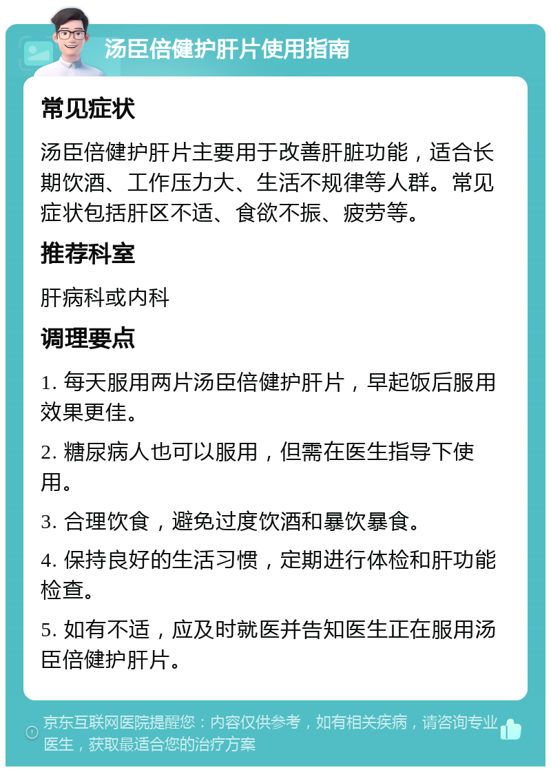 汤臣倍健护肝片使用指南 常见症状 汤臣倍健护肝片主要用于改善肝脏功能，适合长期饮酒、工作压力大、生活不规律等人群。常见症状包括肝区不适、食欲不振、疲劳等。 推荐科室 肝病科或内科 调理要点 1. 每天服用两片汤臣倍健护肝片，早起饭后服用效果更佳。 2. 糖尿病人也可以服用，但需在医生指导下使用。 3. 合理饮食，避免过度饮酒和暴饮暴食。 4. 保持良好的生活习惯，定期进行体检和肝功能检查。 5. 如有不适，应及时就医并告知医生正在服用汤臣倍健护肝片。