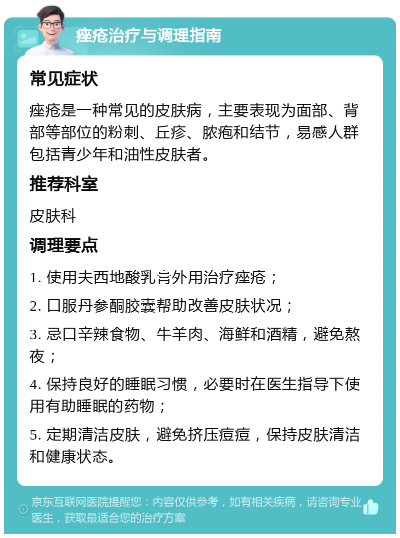 痤疮治疗与调理指南 常见症状 痤疮是一种常见的皮肤病，主要表现为面部、背部等部位的粉刺、丘疹、脓疱和结节，易感人群包括青少年和油性皮肤者。 推荐科室 皮肤科 调理要点 1. 使用夫西地酸乳膏外用治疗痤疮； 2. 口服丹参酮胶囊帮助改善皮肤状况； 3. 忌口辛辣食物、牛羊肉、海鲜和酒精，避免熬夜； 4. 保持良好的睡眠习惯，必要时在医生指导下使用有助睡眠的药物； 5. 定期清洁皮肤，避免挤压痘痘，保持皮肤清洁和健康状态。