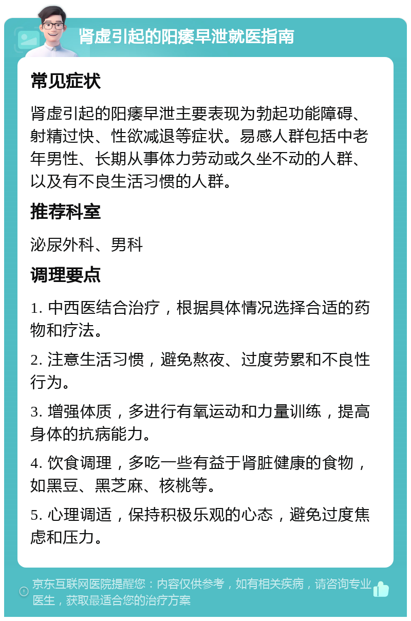 肾虚引起的阳痿早泄就医指南 常见症状 肾虚引起的阳痿早泄主要表现为勃起功能障碍、射精过快、性欲减退等症状。易感人群包括中老年男性、长期从事体力劳动或久坐不动的人群、以及有不良生活习惯的人群。 推荐科室 泌尿外科、男科 调理要点 1. 中西医结合治疗，根据具体情况选择合适的药物和疗法。 2. 注意生活习惯，避免熬夜、过度劳累和不良性行为。 3. 增强体质，多进行有氧运动和力量训练，提高身体的抗病能力。 4. 饮食调理，多吃一些有益于肾脏健康的食物，如黑豆、黑芝麻、核桃等。 5. 心理调适，保持积极乐观的心态，避免过度焦虑和压力。