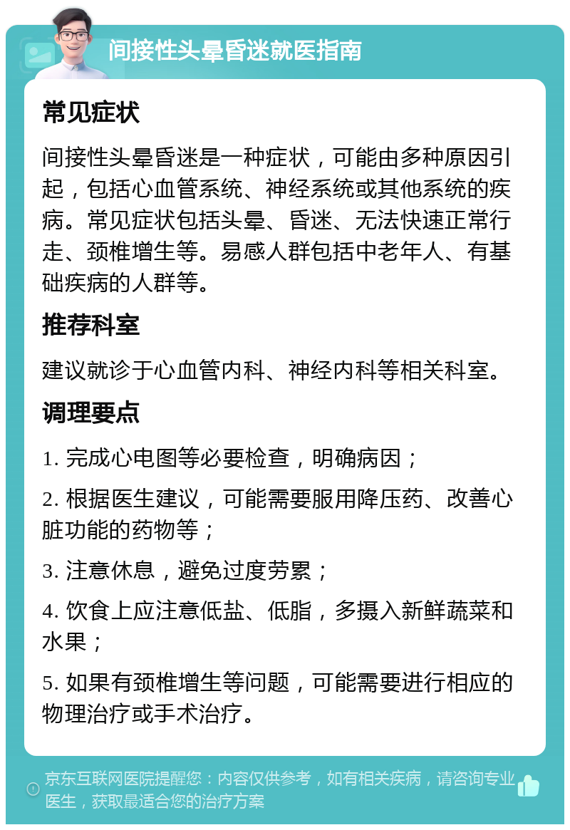 间接性头晕昏迷就医指南 常见症状 间接性头晕昏迷是一种症状，可能由多种原因引起，包括心血管系统、神经系统或其他系统的疾病。常见症状包括头晕、昏迷、无法快速正常行走、颈椎增生等。易感人群包括中老年人、有基础疾病的人群等。 推荐科室 建议就诊于心血管内科、神经内科等相关科室。 调理要点 1. 完成心电图等必要检查，明确病因； 2. 根据医生建议，可能需要服用降压药、改善心脏功能的药物等； 3. 注意休息，避免过度劳累； 4. 饮食上应注意低盐、低脂，多摄入新鲜蔬菜和水果； 5. 如果有颈椎增生等问题，可能需要进行相应的物理治疗或手术治疗。