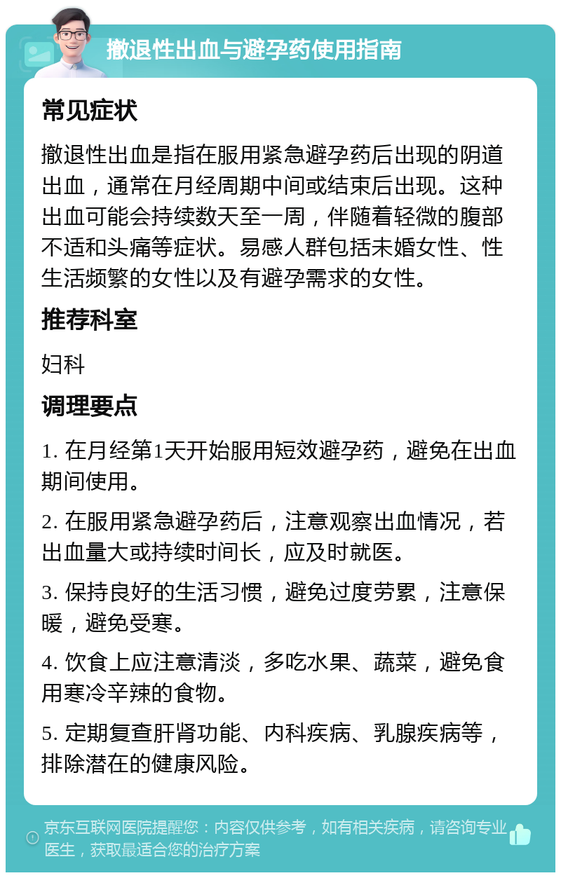 撤退性出血与避孕药使用指南 常见症状 撤退性出血是指在服用紧急避孕药后出现的阴道出血，通常在月经周期中间或结束后出现。这种出血可能会持续数天至一周，伴随着轻微的腹部不适和头痛等症状。易感人群包括未婚女性、性生活频繁的女性以及有避孕需求的女性。 推荐科室 妇科 调理要点 1. 在月经第1天开始服用短效避孕药，避免在出血期间使用。 2. 在服用紧急避孕药后，注意观察出血情况，若出血量大或持续时间长，应及时就医。 3. 保持良好的生活习惯，避免过度劳累，注意保暖，避免受寒。 4. 饮食上应注意清淡，多吃水果、蔬菜，避免食用寒冷辛辣的食物。 5. 定期复查肝肾功能、内科疾病、乳腺疾病等，排除潜在的健康风险。