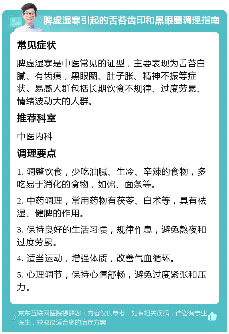 脾虚湿寒引起的舌苔齿印和黑眼圈调理指南 常见症状 脾虚湿寒是中医常见的证型，主要表现为舌苔白腻、有齿痕，黑眼圈、肚子胀、精神不振等症状。易感人群包括长期饮食不规律、过度劳累、情绪波动大的人群。 推荐科室 中医内科 调理要点 1. 调整饮食，少吃油腻、生冷、辛辣的食物，多吃易于消化的食物，如粥、面条等。 2. 中药调理，常用药物有茯苓、白术等，具有祛湿、健脾的作用。 3. 保持良好的生活习惯，规律作息，避免熬夜和过度劳累。 4. 适当运动，增强体质，改善气血循环。 5. 心理调节，保持心情舒畅，避免过度紧张和压力。