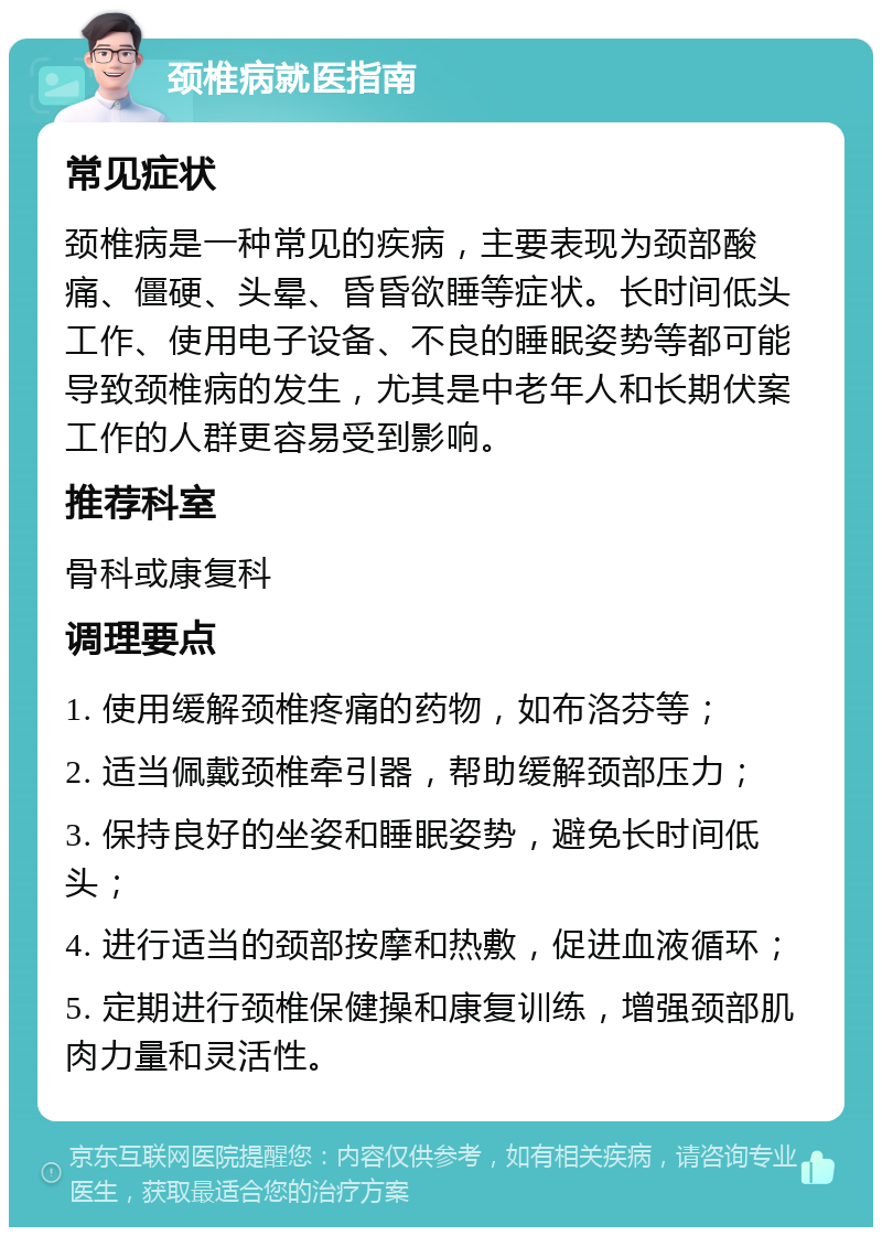 颈椎病就医指南 常见症状 颈椎病是一种常见的疾病，主要表现为颈部酸痛、僵硬、头晕、昏昏欲睡等症状。长时间低头工作、使用电子设备、不良的睡眠姿势等都可能导致颈椎病的发生，尤其是中老年人和长期伏案工作的人群更容易受到影响。 推荐科室 骨科或康复科 调理要点 1. 使用缓解颈椎疼痛的药物，如布洛芬等； 2. 适当佩戴颈椎牵引器，帮助缓解颈部压力； 3. 保持良好的坐姿和睡眠姿势，避免长时间低头； 4. 进行适当的颈部按摩和热敷，促进血液循环； 5. 定期进行颈椎保健操和康复训练，增强颈部肌肉力量和灵活性。