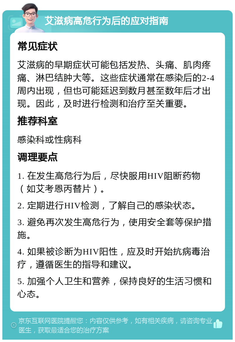 艾滋病高危行为后的应对指南 常见症状 艾滋病的早期症状可能包括发热、头痛、肌肉疼痛、淋巴结肿大等。这些症状通常在感染后的2-4周内出现，但也可能延迟到数月甚至数年后才出现。因此，及时进行检测和治疗至关重要。 推荐科室 感染科或性病科 调理要点 1. 在发生高危行为后，尽快服用HIV阻断药物（如艾考恩丙替片）。 2. 定期进行HIV检测，了解自己的感染状态。 3. 避免再次发生高危行为，使用安全套等保护措施。 4. 如果被诊断为HIV阳性，应及时开始抗病毒治疗，遵循医生的指导和建议。 5. 加强个人卫生和营养，保持良好的生活习惯和心态。