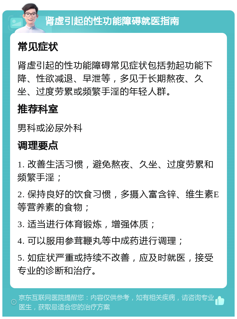 肾虚引起的性功能障碍就医指南 常见症状 肾虚引起的性功能障碍常见症状包括勃起功能下降、性欲减退、早泄等，多见于长期熬夜、久坐、过度劳累或频繁手淫的年轻人群。 推荐科室 男科或泌尿外科 调理要点 1. 改善生活习惯，避免熬夜、久坐、过度劳累和频繁手淫； 2. 保持良好的饮食习惯，多摄入富含锌、维生素E等营养素的食物； 3. 适当进行体育锻炼，增强体质； 4. 可以服用参茸鞭丸等中成药进行调理； 5. 如症状严重或持续不改善，应及时就医，接受专业的诊断和治疗。