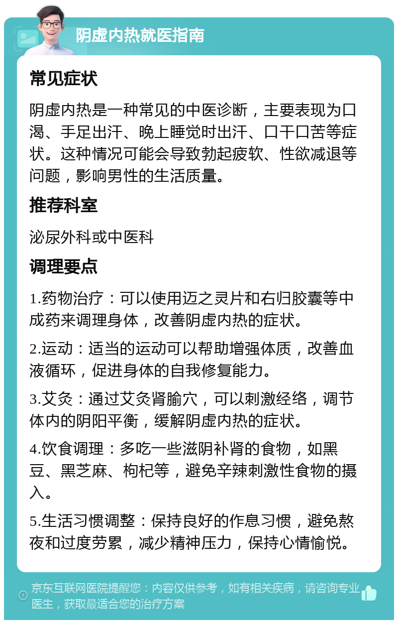 阴虚内热就医指南 常见症状 阴虚内热是一种常见的中医诊断，主要表现为口渴、手足出汗、晚上睡觉时出汗、口干口苦等症状。这种情况可能会导致勃起疲软、性欲减退等问题，影响男性的生活质量。 推荐科室 泌尿外科或中医科 调理要点 1.药物治疗：可以使用迈之灵片和右归胶囊等中成药来调理身体，改善阴虚内热的症状。 2.运动：适当的运动可以帮助增强体质，改善血液循环，促进身体的自我修复能力。 3.艾灸：通过艾灸肾腧穴，可以刺激经络，调节体内的阴阳平衡，缓解阴虚内热的症状。 4.饮食调理：多吃一些滋阴补肾的食物，如黑豆、黑芝麻、枸杞等，避免辛辣刺激性食物的摄入。 5.生活习惯调整：保持良好的作息习惯，避免熬夜和过度劳累，减少精神压力，保持心情愉悦。