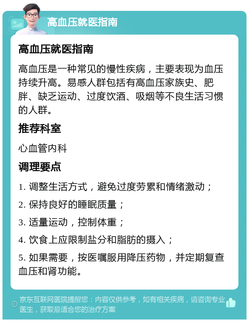 高血压就医指南 高血压就医指南 高血压是一种常见的慢性疾病，主要表现为血压持续升高。易感人群包括有高血压家族史、肥胖、缺乏运动、过度饮酒、吸烟等不良生活习惯的人群。 推荐科室 心血管内科 调理要点 1. 调整生活方式，避免过度劳累和情绪激动； 2. 保持良好的睡眠质量； 3. 适量运动，控制体重； 4. 饮食上应限制盐分和脂肪的摄入； 5. 如果需要，按医嘱服用降压药物，并定期复查血压和肾功能。