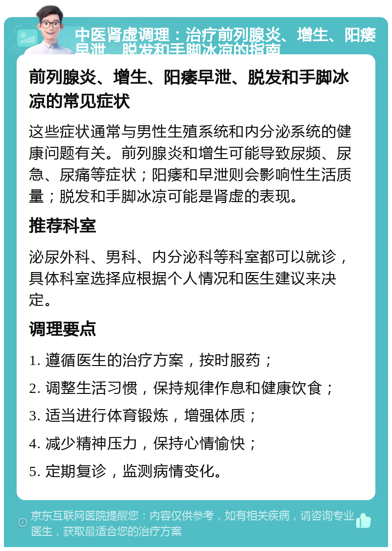 中医肾虚调理：治疗前列腺炎、增生、阳痿早泄、脱发和手脚冰凉的指南 前列腺炎、增生、阳痿早泄、脱发和手脚冰凉的常见症状 这些症状通常与男性生殖系统和内分泌系统的健康问题有关。前列腺炎和增生可能导致尿频、尿急、尿痛等症状；阳痿和早泄则会影响性生活质量；脱发和手脚冰凉可能是肾虚的表现。 推荐科室 泌尿外科、男科、内分泌科等科室都可以就诊，具体科室选择应根据个人情况和医生建议来决定。 调理要点 1. 遵循医生的治疗方案，按时服药； 2. 调整生活习惯，保持规律作息和健康饮食； 3. 适当进行体育锻炼，增强体质； 4. 减少精神压力，保持心情愉快； 5. 定期复诊，监测病情变化。