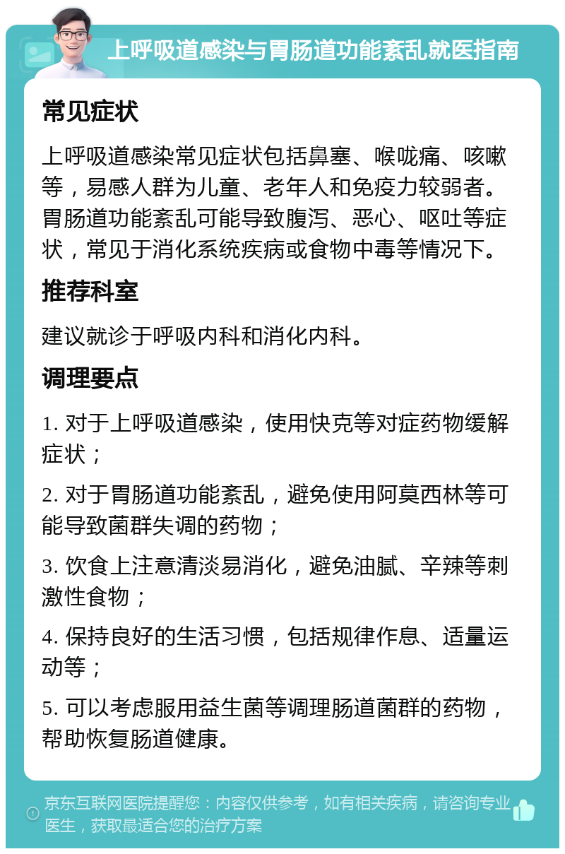 上呼吸道感染与胃肠道功能紊乱就医指南 常见症状 上呼吸道感染常见症状包括鼻塞、喉咙痛、咳嗽等，易感人群为儿童、老年人和免疫力较弱者。胃肠道功能紊乱可能导致腹泻、恶心、呕吐等症状，常见于消化系统疾病或食物中毒等情况下。 推荐科室 建议就诊于呼吸内科和消化内科。 调理要点 1. 对于上呼吸道感染，使用快克等对症药物缓解症状； 2. 对于胃肠道功能紊乱，避免使用阿莫西林等可能导致菌群失调的药物； 3. 饮食上注意清淡易消化，避免油腻、辛辣等刺激性食物； 4. 保持良好的生活习惯，包括规律作息、适量运动等； 5. 可以考虑服用益生菌等调理肠道菌群的药物，帮助恢复肠道健康。