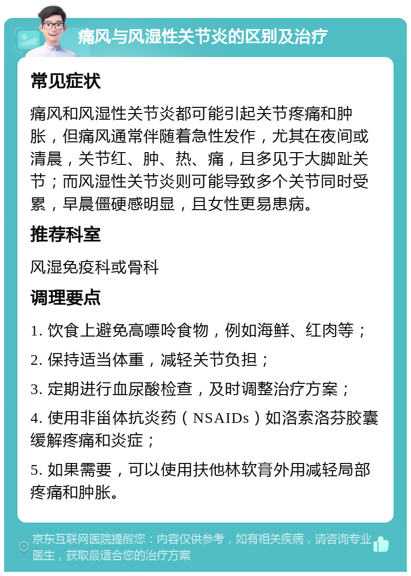 痛风与风湿性关节炎的区别及治疗 常见症状 痛风和风湿性关节炎都可能引起关节疼痛和肿胀，但痛风通常伴随着急性发作，尤其在夜间或清晨，关节红、肿、热、痛，且多见于大脚趾关节；而风湿性关节炎则可能导致多个关节同时受累，早晨僵硬感明显，且女性更易患病。 推荐科室 风湿免疫科或骨科 调理要点 1. 饮食上避免高嘌呤食物，例如海鲜、红肉等； 2. 保持适当体重，减轻关节负担； 3. 定期进行血尿酸检查，及时调整治疗方案； 4. 使用非甾体抗炎药（NSAIDs）如洛索洛芬胶囊缓解疼痛和炎症； 5. 如果需要，可以使用扶他林软膏外用减轻局部疼痛和肿胀。