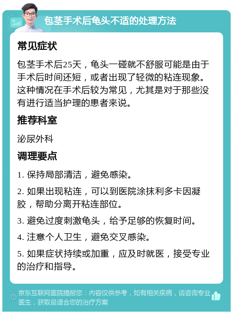 包茎手术后龟头不适的处理方法 常见症状 包茎手术后25天，龟头一碰就不舒服可能是由于手术后时间还短，或者出现了轻微的粘连现象。这种情况在手术后较为常见，尤其是对于那些没有进行适当护理的患者来说。 推荐科室 泌尿外科 调理要点 1. 保持局部清洁，避免感染。 2. 如果出现粘连，可以到医院涂抹利多卡因凝胶，帮助分离开粘连部位。 3. 避免过度刺激龟头，给予足够的恢复时间。 4. 注意个人卫生，避免交叉感染。 5. 如果症状持续或加重，应及时就医，接受专业的治疗和指导。