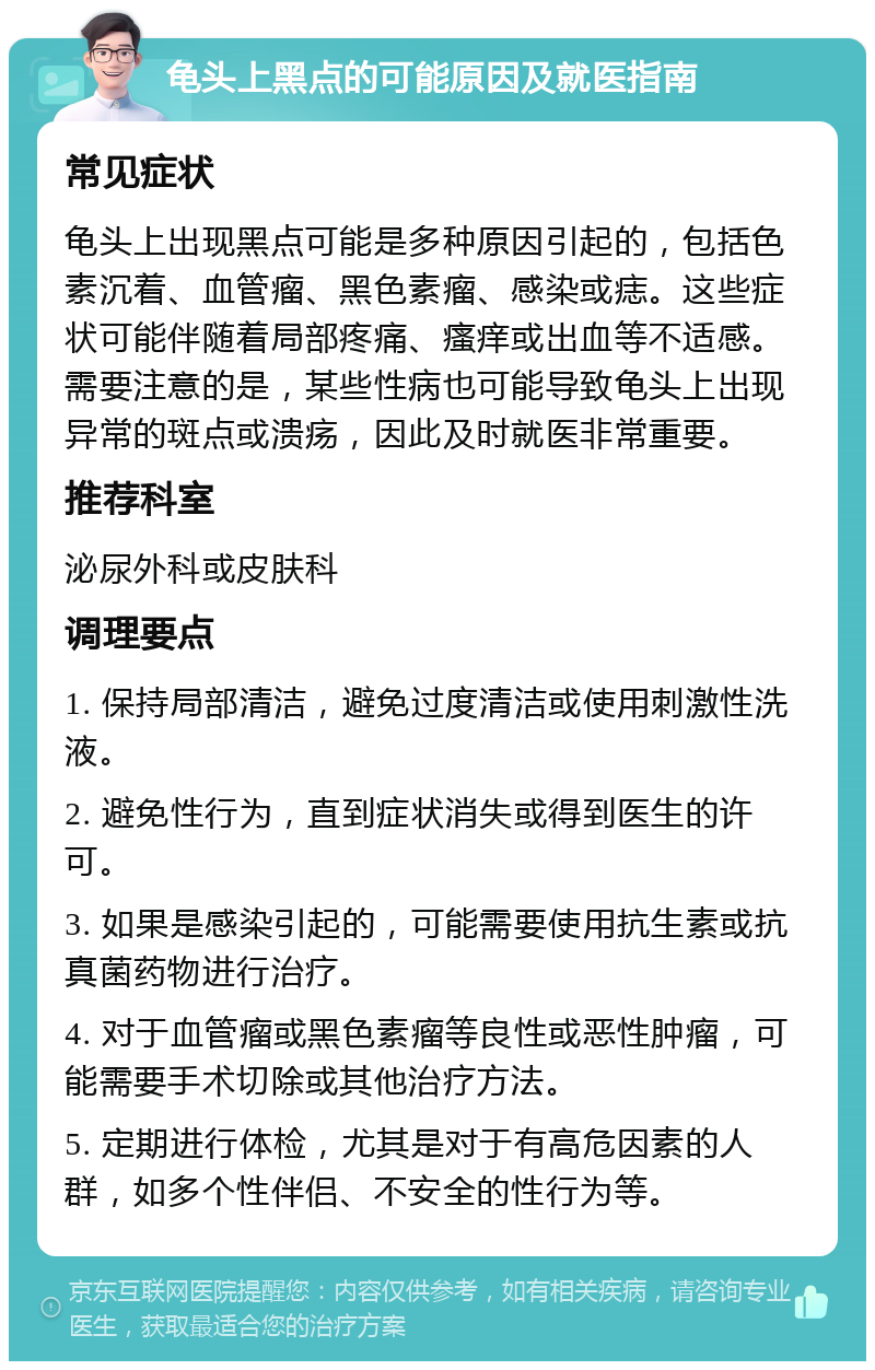 龟头上黑点的可能原因及就医指南 常见症状 龟头上出现黑点可能是多种原因引起的，包括色素沉着、血管瘤、黑色素瘤、感染或痣。这些症状可能伴随着局部疼痛、瘙痒或出血等不适感。需要注意的是，某些性病也可能导致龟头上出现异常的斑点或溃疡，因此及时就医非常重要。 推荐科室 泌尿外科或皮肤科 调理要点 1. 保持局部清洁，避免过度清洁或使用刺激性洗液。 2. 避免性行为，直到症状消失或得到医生的许可。 3. 如果是感染引起的，可能需要使用抗生素或抗真菌药物进行治疗。 4. 对于血管瘤或黑色素瘤等良性或恶性肿瘤，可能需要手术切除或其他治疗方法。 5. 定期进行体检，尤其是对于有高危因素的人群，如多个性伴侣、不安全的性行为等。