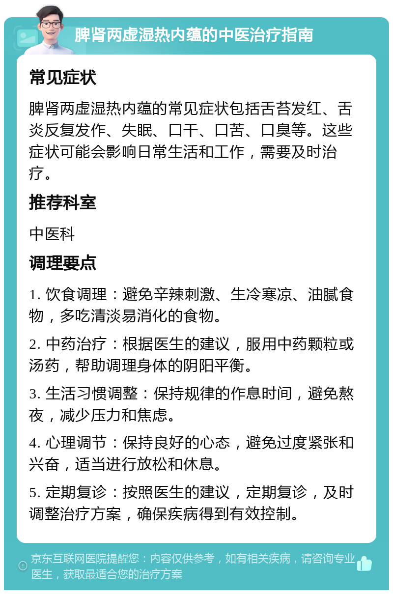 脾肾两虚湿热内蕴的中医治疗指南 常见症状 脾肾两虚湿热内蕴的常见症状包括舌苔发红、舌炎反复发作、失眠、口干、口苦、口臭等。这些症状可能会影响日常生活和工作，需要及时治疗。 推荐科室 中医科 调理要点 1. 饮食调理：避免辛辣刺激、生冷寒凉、油腻食物，多吃清淡易消化的食物。 2. 中药治疗：根据医生的建议，服用中药颗粒或汤药，帮助调理身体的阴阳平衡。 3. 生活习惯调整：保持规律的作息时间，避免熬夜，减少压力和焦虑。 4. 心理调节：保持良好的心态，避免过度紧张和兴奋，适当进行放松和休息。 5. 定期复诊：按照医生的建议，定期复诊，及时调整治疗方案，确保疾病得到有效控制。