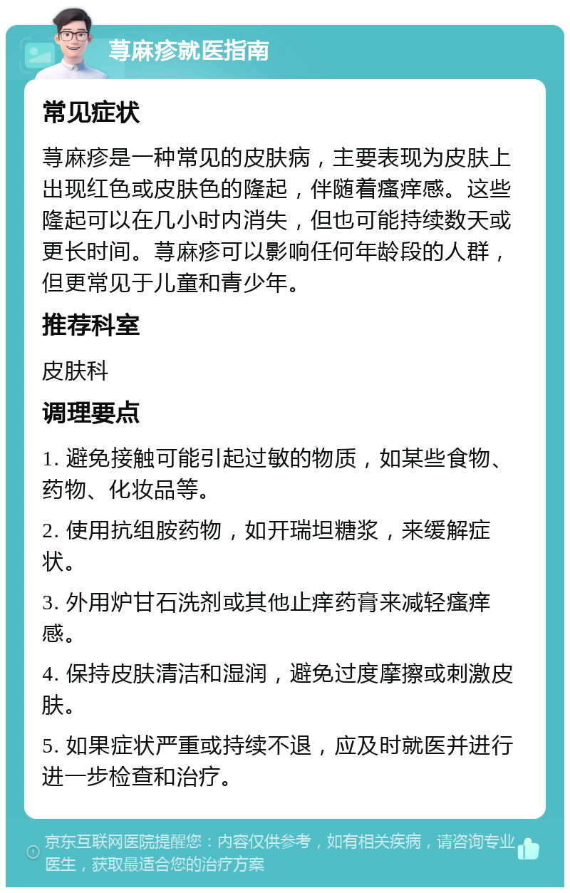 荨麻疹就医指南 常见症状 荨麻疹是一种常见的皮肤病，主要表现为皮肤上出现红色或皮肤色的隆起，伴随着瘙痒感。这些隆起可以在几小时内消失，但也可能持续数天或更长时间。荨麻疹可以影响任何年龄段的人群，但更常见于儿童和青少年。 推荐科室 皮肤科 调理要点 1. 避免接触可能引起过敏的物质，如某些食物、药物、化妆品等。 2. 使用抗组胺药物，如开瑞坦糖浆，来缓解症状。 3. 外用炉甘石洗剂或其他止痒药膏来减轻瘙痒感。 4. 保持皮肤清洁和湿润，避免过度摩擦或刺激皮肤。 5. 如果症状严重或持续不退，应及时就医并进行进一步检查和治疗。