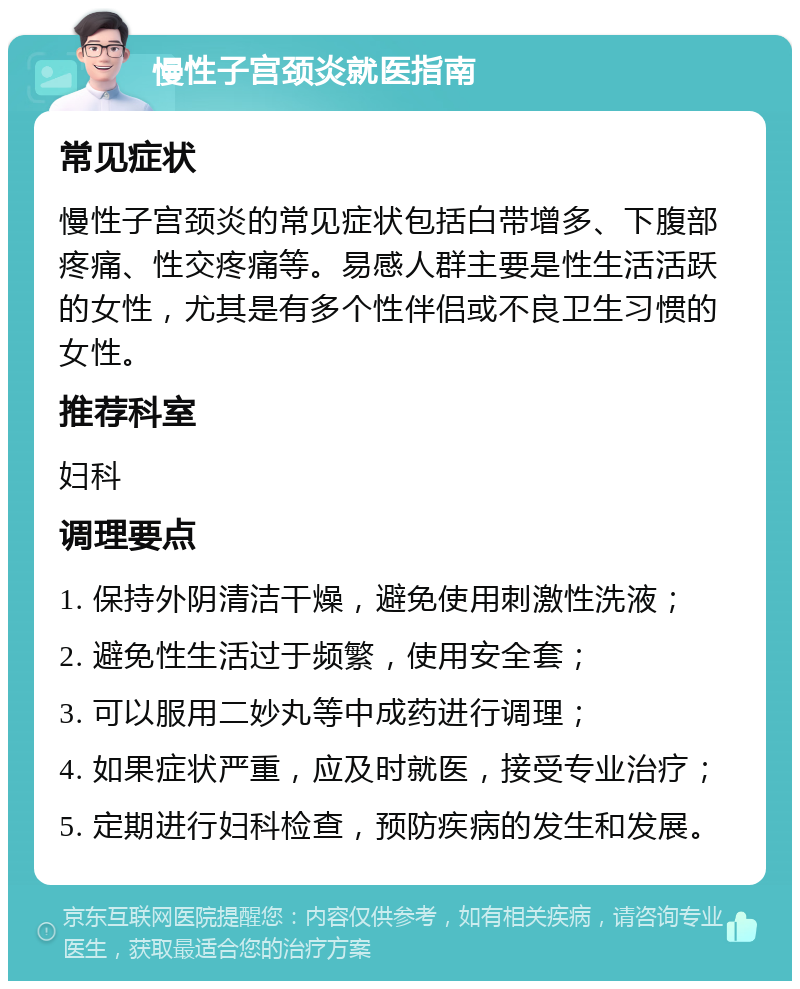 慢性子宫颈炎就医指南 常见症状 慢性子宫颈炎的常见症状包括白带增多、下腹部疼痛、性交疼痛等。易感人群主要是性生活活跃的女性，尤其是有多个性伴侣或不良卫生习惯的女性。 推荐科室 妇科 调理要点 1. 保持外阴清洁干燥，避免使用刺激性洗液； 2. 避免性生活过于频繁，使用安全套； 3. 可以服用二妙丸等中成药进行调理； 4. 如果症状严重，应及时就医，接受专业治疗； 5. 定期进行妇科检查，预防疾病的发生和发展。