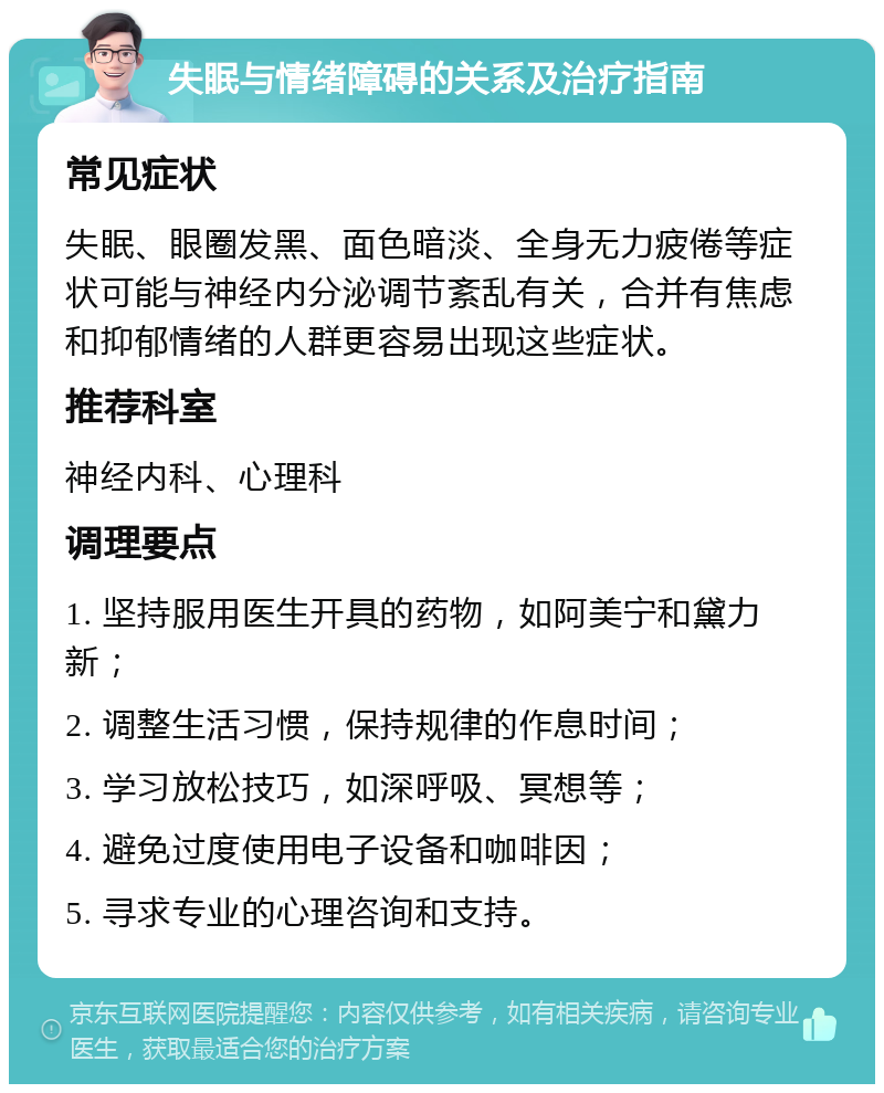 失眠与情绪障碍的关系及治疗指南 常见症状 失眠、眼圈发黑、面色暗淡、全身无力疲倦等症状可能与神经内分泌调节紊乱有关，合并有焦虑和抑郁情绪的人群更容易出现这些症状。 推荐科室 神经内科、心理科 调理要点 1. 坚持服用医生开具的药物，如阿美宁和黛力新； 2. 调整生活习惯，保持规律的作息时间； 3. 学习放松技巧，如深呼吸、冥想等； 4. 避免过度使用电子设备和咖啡因； 5. 寻求专业的心理咨询和支持。