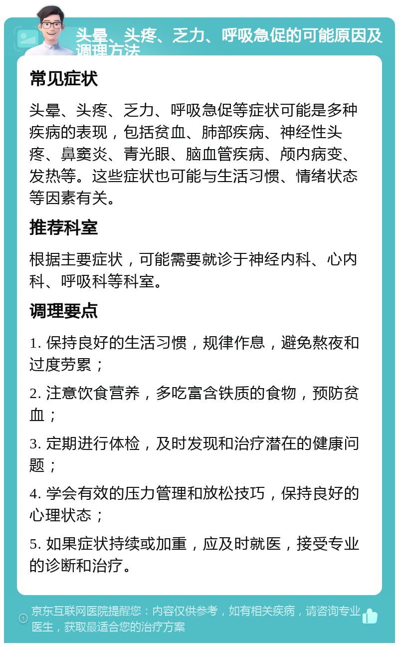 头晕、头疼、乏力、呼吸急促的可能原因及调理方法 常见症状 头晕、头疼、乏力、呼吸急促等症状可能是多种疾病的表现，包括贫血、肺部疾病、神经性头疼、鼻窦炎、青光眼、脑血管疾病、颅内病变、发热等。这些症状也可能与生活习惯、情绪状态等因素有关。 推荐科室 根据主要症状，可能需要就诊于神经内科、心内科、呼吸科等科室。 调理要点 1. 保持良好的生活习惯，规律作息，避免熬夜和过度劳累； 2. 注意饮食营养，多吃富含铁质的食物，预防贫血； 3. 定期进行体检，及时发现和治疗潜在的健康问题； 4. 学会有效的压力管理和放松技巧，保持良好的心理状态； 5. 如果症状持续或加重，应及时就医，接受专业的诊断和治疗。