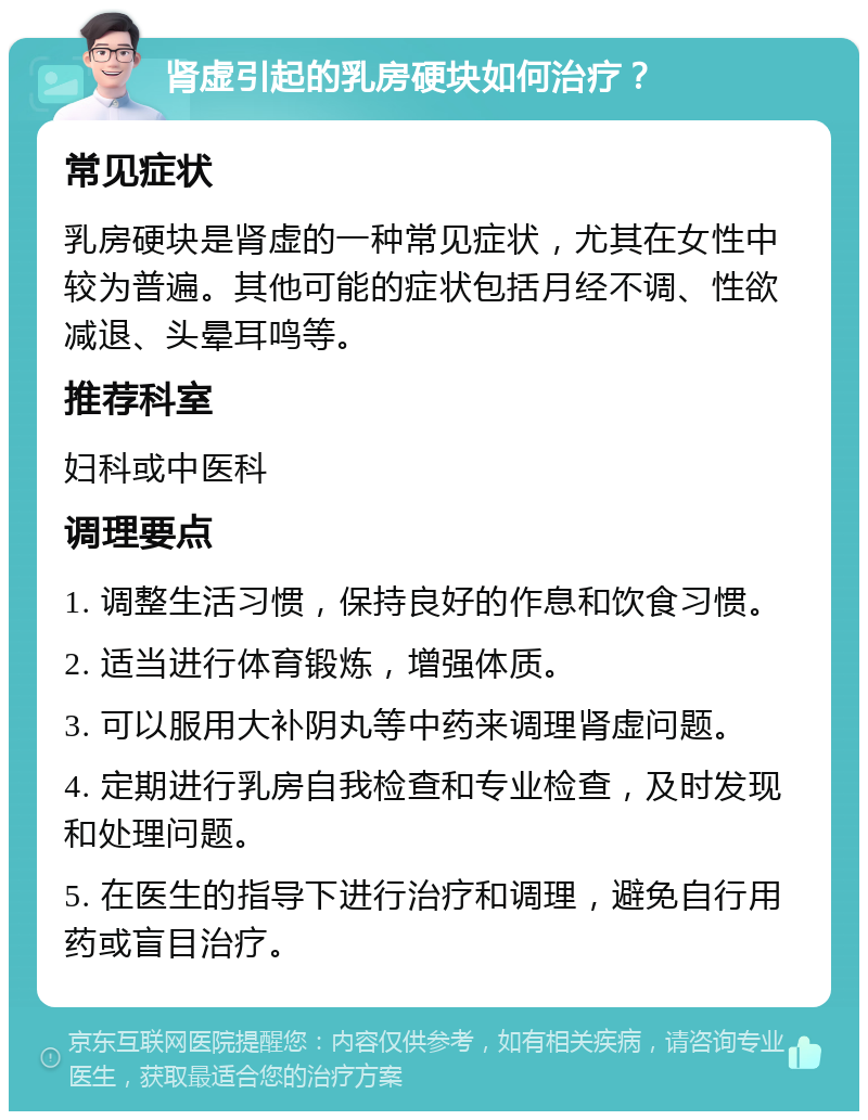 肾虚引起的乳房硬块如何治疗？ 常见症状 乳房硬块是肾虚的一种常见症状，尤其在女性中较为普遍。其他可能的症状包括月经不调、性欲减退、头晕耳鸣等。 推荐科室 妇科或中医科 调理要点 1. 调整生活习惯，保持良好的作息和饮食习惯。 2. 适当进行体育锻炼，增强体质。 3. 可以服用大补阴丸等中药来调理肾虚问题。 4. 定期进行乳房自我检查和专业检查，及时发现和处理问题。 5. 在医生的指导下进行治疗和调理，避免自行用药或盲目治疗。