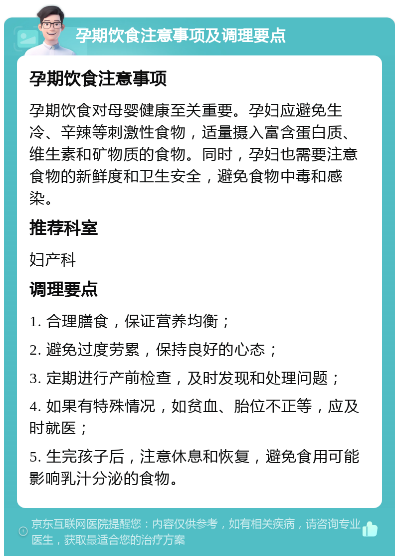 孕期饮食注意事项及调理要点 孕期饮食注意事项 孕期饮食对母婴健康至关重要。孕妇应避免生冷、辛辣等刺激性食物，适量摄入富含蛋白质、维生素和矿物质的食物。同时，孕妇也需要注意食物的新鲜度和卫生安全，避免食物中毒和感染。 推荐科室 妇产科 调理要点 1. 合理膳食，保证营养均衡； 2. 避免过度劳累，保持良好的心态； 3. 定期进行产前检查，及时发现和处理问题； 4. 如果有特殊情况，如贫血、胎位不正等，应及时就医； 5. 生完孩子后，注意休息和恢复，避免食用可能影响乳汁分泌的食物。