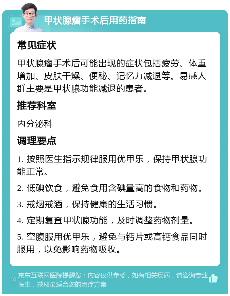 甲状腺瘤手术后用药指南 常见症状 甲状腺瘤手术后可能出现的症状包括疲劳、体重增加、皮肤干燥、便秘、记忆力减退等。易感人群主要是甲状腺功能减退的患者。 推荐科室 内分泌科 调理要点 1. 按照医生指示规律服用优甲乐，保持甲状腺功能正常。 2. 低碘饮食，避免食用含碘量高的食物和药物。 3. 戒烟戒酒，保持健康的生活习惯。 4. 定期复查甲状腺功能，及时调整药物剂量。 5. 空腹服用优甲乐，避免与钙片或高钙食品同时服用，以免影响药物吸收。