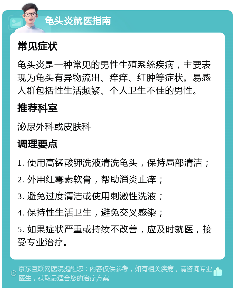 龟头炎就医指南 常见症状 龟头炎是一种常见的男性生殖系统疾病，主要表现为龟头有异物流出、痒痒、红肿等症状。易感人群包括性生活频繁、个人卫生不佳的男性。 推荐科室 泌尿外科或皮肤科 调理要点 1. 使用高锰酸钾洗液清洗龟头，保持局部清洁； 2. 外用红霉素软膏，帮助消炎止痒； 3. 避免过度清洁或使用刺激性洗液； 4. 保持性生活卫生，避免交叉感染； 5. 如果症状严重或持续不改善，应及时就医，接受专业治疗。