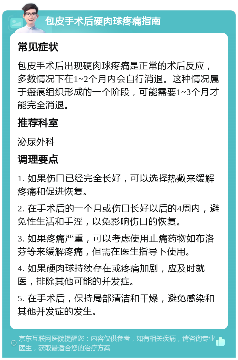 包皮手术后硬肉球疼痛指南 常见症状 包皮手术后出现硬肉球疼痛是正常的术后反应，多数情况下在1~2个月内会自行消退。这种情况属于瘢痕组织形成的一个阶段，可能需要1~3个月才能完全消退。 推荐科室 泌尿外科 调理要点 1. 如果伤口已经完全长好，可以选择热敷来缓解疼痛和促进恢复。 2. 在手术后的一个月或伤口长好以后的4周内，避免性生活和手淫，以免影响伤口的恢复。 3. 如果疼痛严重，可以考虑使用止痛药物如布洛芬等来缓解疼痛，但需在医生指导下使用。 4. 如果硬肉球持续存在或疼痛加剧，应及时就医，排除其他可能的并发症。 5. 在手术后，保持局部清洁和干燥，避免感染和其他并发症的发生。