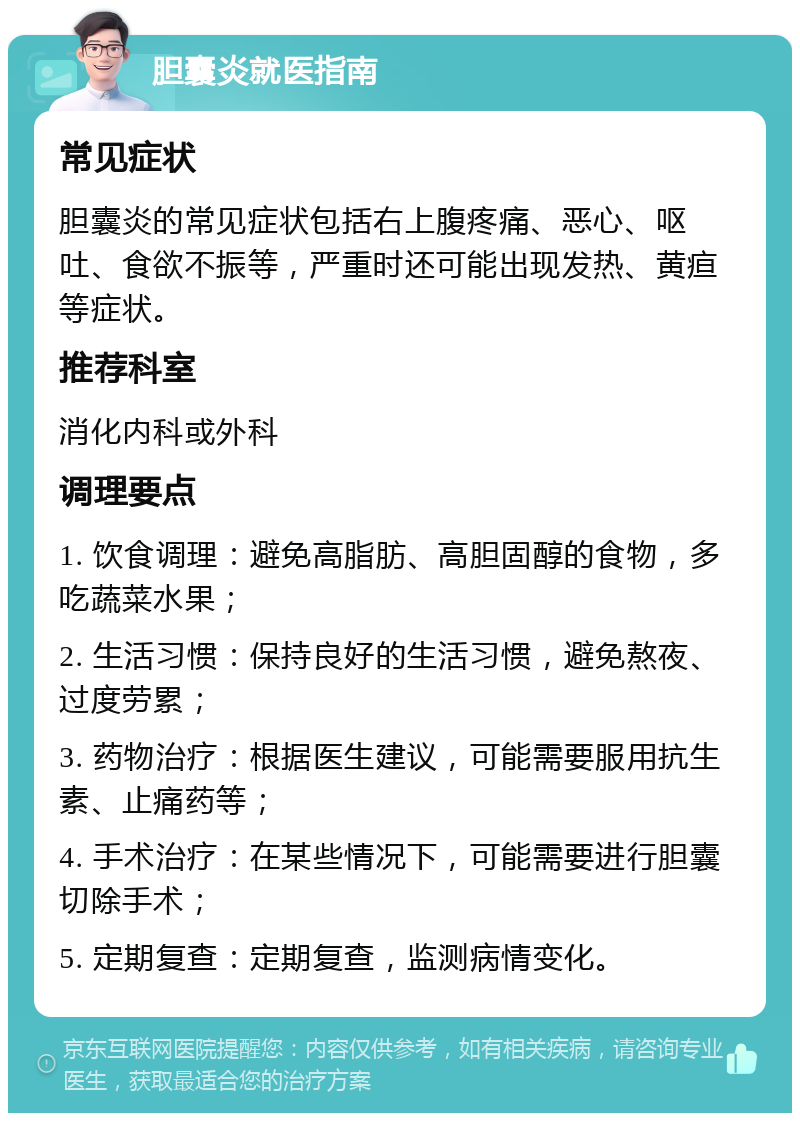 胆囊炎就医指南 常见症状 胆囊炎的常见症状包括右上腹疼痛、恶心、呕吐、食欲不振等，严重时还可能出现发热、黄疸等症状。 推荐科室 消化内科或外科 调理要点 1. 饮食调理：避免高脂肪、高胆固醇的食物，多吃蔬菜水果； 2. 生活习惯：保持良好的生活习惯，避免熬夜、过度劳累； 3. 药物治疗：根据医生建议，可能需要服用抗生素、止痛药等； 4. 手术治疗：在某些情况下，可能需要进行胆囊切除手术； 5. 定期复查：定期复查，监测病情变化。