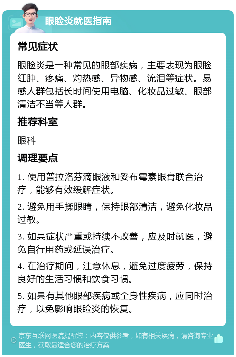 眼睑炎就医指南 常见症状 眼睑炎是一种常见的眼部疾病，主要表现为眼睑红肿、疼痛、灼热感、异物感、流泪等症状。易感人群包括长时间使用电脑、化妆品过敏、眼部清洁不当等人群。 推荐科室 眼科 调理要点 1. 使用普拉洛芬滴眼液和妥布霉素眼膏联合治疗，能够有效缓解症状。 2. 避免用手揉眼睛，保持眼部清洁，避免化妆品过敏。 3. 如果症状严重或持续不改善，应及时就医，避免自行用药或延误治疗。 4. 在治疗期间，注意休息，避免过度疲劳，保持良好的生活习惯和饮食习惯。 5. 如果有其他眼部疾病或全身性疾病，应同时治疗，以免影响眼睑炎的恢复。