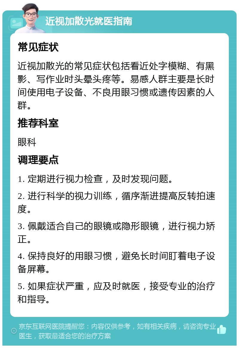 近视加散光就医指南 常见症状 近视加散光的常见症状包括看近处字模糊、有黑影、写作业时头晕头疼等。易感人群主要是长时间使用电子设备、不良用眼习惯或遗传因素的人群。 推荐科室 眼科 调理要点 1. 定期进行视力检查，及时发现问题。 2. 进行科学的视力训练，循序渐进提高反转拍速度。 3. 佩戴适合自己的眼镜或隐形眼镜，进行视力矫正。 4. 保持良好的用眼习惯，避免长时间盯着电子设备屏幕。 5. 如果症状严重，应及时就医，接受专业的治疗和指导。