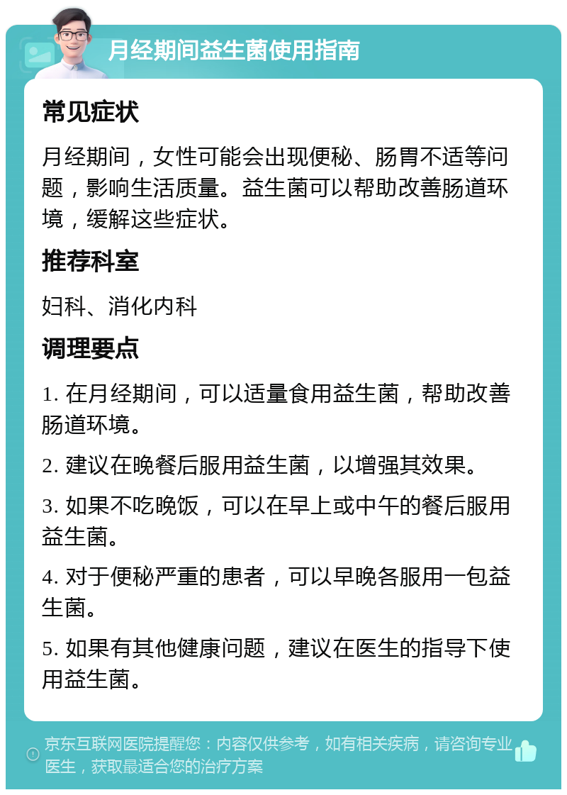 月经期间益生菌使用指南 常见症状 月经期间，女性可能会出现便秘、肠胃不适等问题，影响生活质量。益生菌可以帮助改善肠道环境，缓解这些症状。 推荐科室 妇科、消化内科 调理要点 1. 在月经期间，可以适量食用益生菌，帮助改善肠道环境。 2. 建议在晚餐后服用益生菌，以增强其效果。 3. 如果不吃晚饭，可以在早上或中午的餐后服用益生菌。 4. 对于便秘严重的患者，可以早晚各服用一包益生菌。 5. 如果有其他健康问题，建议在医生的指导下使用益生菌。