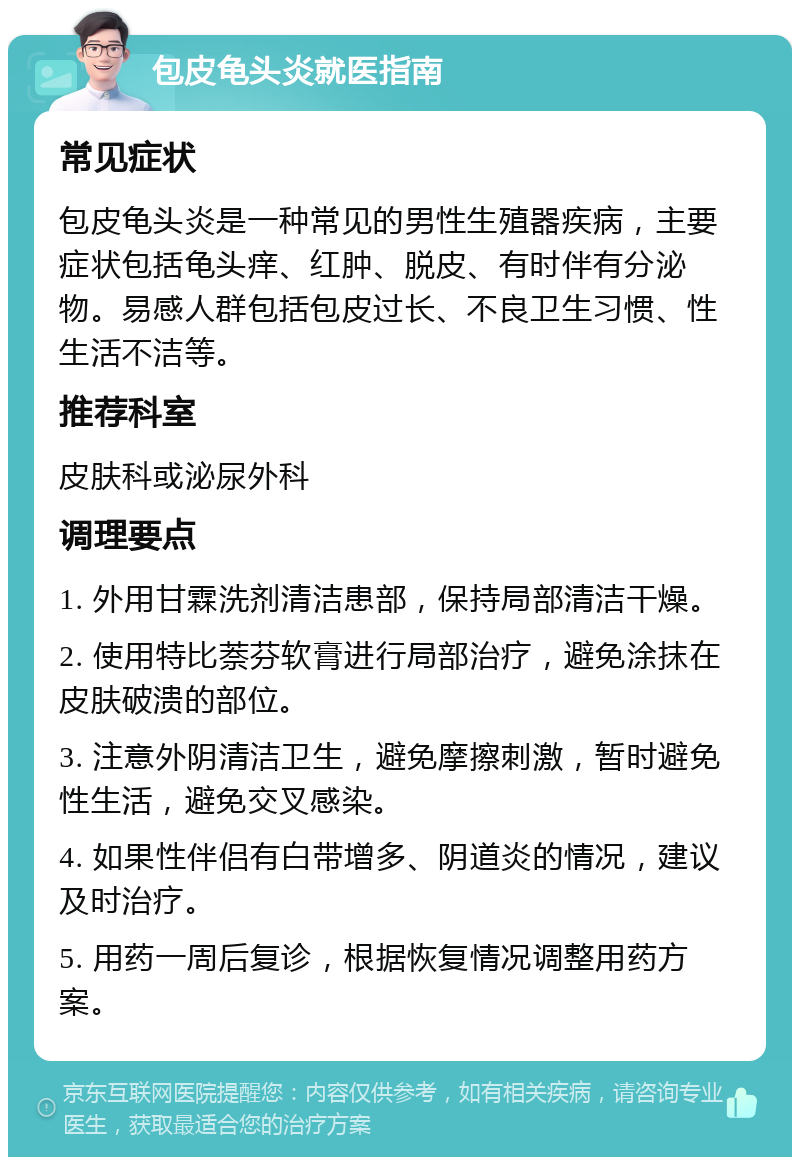 包皮龟头炎就医指南 常见症状 包皮龟头炎是一种常见的男性生殖器疾病，主要症状包括龟头痒、红肿、脱皮、有时伴有分泌物。易感人群包括包皮过长、不良卫生习惯、性生活不洁等。 推荐科室 皮肤科或泌尿外科 调理要点 1. 外用甘霖洗剂清洁患部，保持局部清洁干燥。 2. 使用特比萘芬软膏进行局部治疗，避免涂抹在皮肤破溃的部位。 3. 注意外阴清洁卫生，避免摩擦刺激，暂时避免性生活，避免交叉感染。 4. 如果性伴侣有白带增多、阴道炎的情况，建议及时治疗。 5. 用药一周后复诊，根据恢复情况调整用药方案。