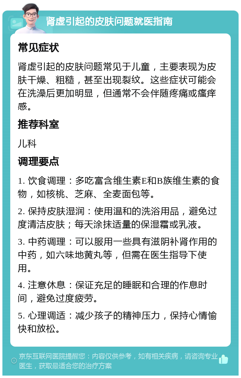 肾虚引起的皮肤问题就医指南 常见症状 肾虚引起的皮肤问题常见于儿童，主要表现为皮肤干燥、粗糙，甚至出现裂纹。这些症状可能会在洗澡后更加明显，但通常不会伴随疼痛或瘙痒感。 推荐科室 儿科 调理要点 1. 饮食调理：多吃富含维生素E和B族维生素的食物，如核桃、芝麻、全麦面包等。 2. 保持皮肤湿润：使用温和的洗浴用品，避免过度清洁皮肤；每天涂抹适量的保湿霜或乳液。 3. 中药调理：可以服用一些具有滋阴补肾作用的中药，如六味地黄丸等，但需在医生指导下使用。 4. 注意休息：保证充足的睡眠和合理的作息时间，避免过度疲劳。 5. 心理调适：减少孩子的精神压力，保持心情愉快和放松。