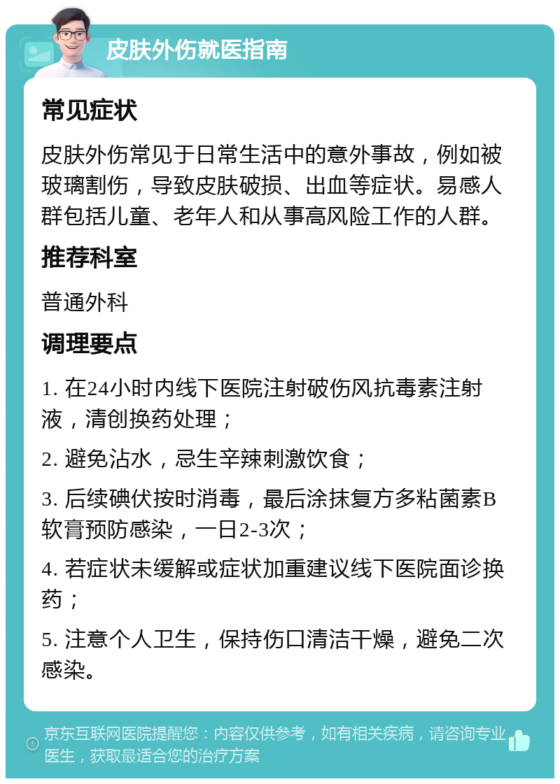 皮肤外伤就医指南 常见症状 皮肤外伤常见于日常生活中的意外事故，例如被玻璃割伤，导致皮肤破损、出血等症状。易感人群包括儿童、老年人和从事高风险工作的人群。 推荐科室 普通外科 调理要点 1. 在24小时内线下医院注射破伤风抗毒素注射液，清创换药处理； 2. 避免沾水，忌生辛辣刺激饮食； 3. 后续碘伏按时消毒，最后涂抹复方多粘菌素B软膏预防感染，一日2-3次； 4. 若症状未缓解或症状加重建议线下医院面诊换药； 5. 注意个人卫生，保持伤口清洁干燥，避免二次感染。