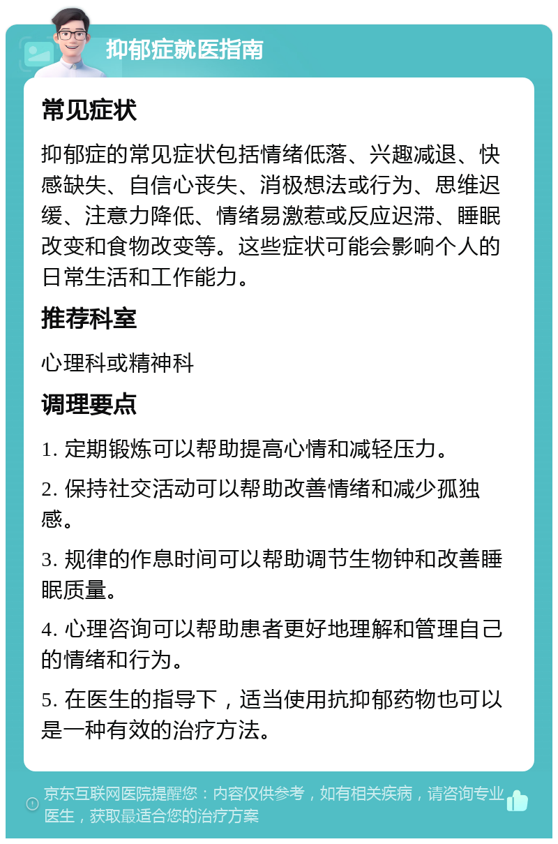 抑郁症就医指南 常见症状 抑郁症的常见症状包括情绪低落、兴趣减退、快感缺失、自信心丧失、消极想法或行为、思维迟缓、注意力降低、情绪易激惹或反应迟滞、睡眠改变和食物改变等。这些症状可能会影响个人的日常生活和工作能力。 推荐科室 心理科或精神科 调理要点 1. 定期锻炼可以帮助提高心情和减轻压力。 2. 保持社交活动可以帮助改善情绪和减少孤独感。 3. 规律的作息时间可以帮助调节生物钟和改善睡眠质量。 4. 心理咨询可以帮助患者更好地理解和管理自己的情绪和行为。 5. 在医生的指导下，适当使用抗抑郁药物也可以是一种有效的治疗方法。