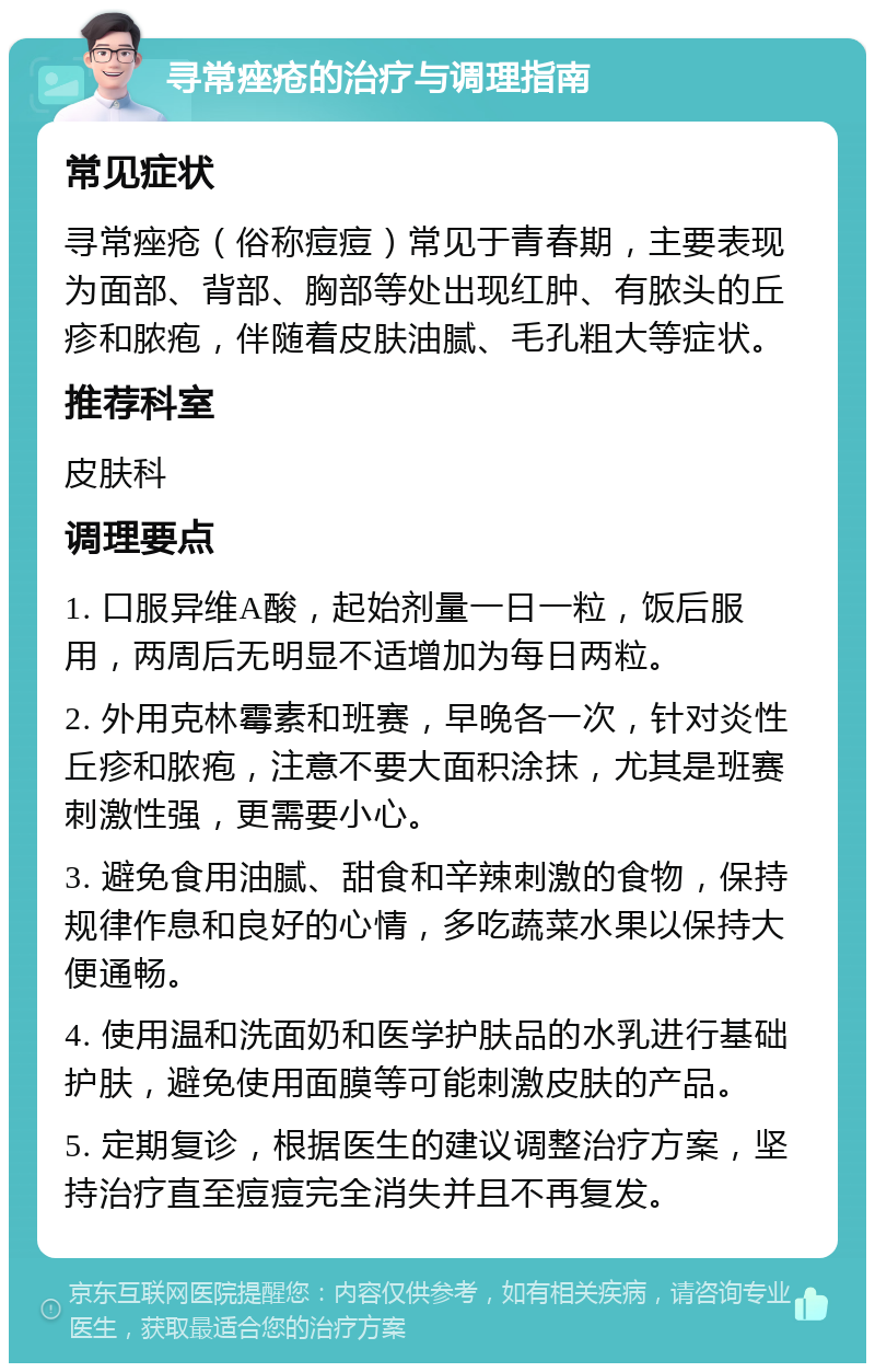 寻常痤疮的治疗与调理指南 常见症状 寻常痤疮（俗称痘痘）常见于青春期，主要表现为面部、背部、胸部等处出现红肿、有脓头的丘疹和脓疱，伴随着皮肤油腻、毛孔粗大等症状。 推荐科室 皮肤科 调理要点 1. 口服异维A酸，起始剂量一日一粒，饭后服用，两周后无明显不适增加为每日两粒。 2. 外用克林霉素和班赛，早晚各一次，针对炎性丘疹和脓疱，注意不要大面积涂抹，尤其是班赛刺激性强，更需要小心。 3. 避免食用油腻、甜食和辛辣刺激的食物，保持规律作息和良好的心情，多吃蔬菜水果以保持大便通畅。 4. 使用温和洗面奶和医学护肤品的水乳进行基础护肤，避免使用面膜等可能刺激皮肤的产品。 5. 定期复诊，根据医生的建议调整治疗方案，坚持治疗直至痘痘完全消失并且不再复发。