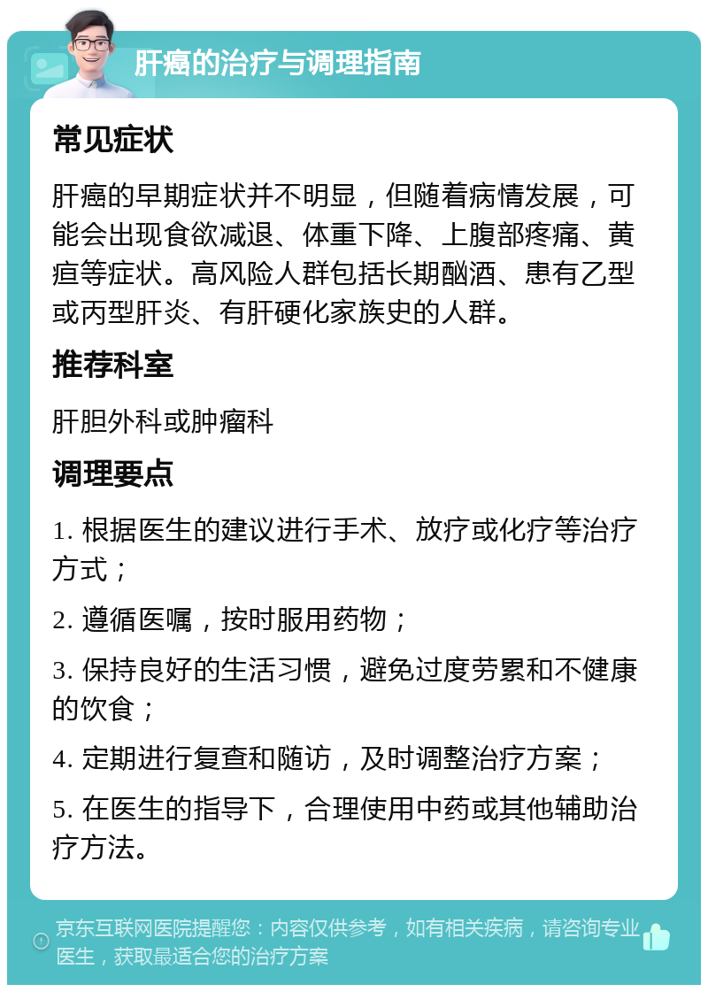 肝癌的治疗与调理指南 常见症状 肝癌的早期症状并不明显，但随着病情发展，可能会出现食欲减退、体重下降、上腹部疼痛、黄疸等症状。高风险人群包括长期酗酒、患有乙型或丙型肝炎、有肝硬化家族史的人群。 推荐科室 肝胆外科或肿瘤科 调理要点 1. 根据医生的建议进行手术、放疗或化疗等治疗方式； 2. 遵循医嘱，按时服用药物； 3. 保持良好的生活习惯，避免过度劳累和不健康的饮食； 4. 定期进行复查和随访，及时调整治疗方案； 5. 在医生的指导下，合理使用中药或其他辅助治疗方法。