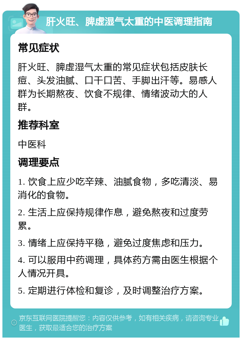 肝火旺、脾虚湿气太重的中医调理指南 常见症状 肝火旺、脾虚湿气太重的常见症状包括皮肤长痘、头发油腻、口干口苦、手脚出汗等。易感人群为长期熬夜、饮食不规律、情绪波动大的人群。 推荐科室 中医科 调理要点 1. 饮食上应少吃辛辣、油腻食物，多吃清淡、易消化的食物。 2. 生活上应保持规律作息，避免熬夜和过度劳累。 3. 情绪上应保持平稳，避免过度焦虑和压力。 4. 可以服用中药调理，具体药方需由医生根据个人情况开具。 5. 定期进行体检和复诊，及时调整治疗方案。