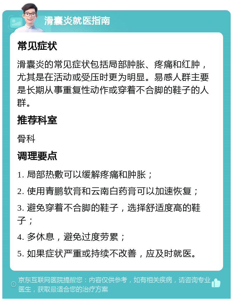 滑囊炎就医指南 常见症状 滑囊炎的常见症状包括局部肿胀、疼痛和红肿，尤其是在活动或受压时更为明显。易感人群主要是长期从事重复性动作或穿着不合脚的鞋子的人群。 推荐科室 骨科 调理要点 1. 局部热敷可以缓解疼痛和肿胀； 2. 使用青鹏软膏和云南白药膏可以加速恢复； 3. 避免穿着不合脚的鞋子，选择舒适度高的鞋子； 4. 多休息，避免过度劳累； 5. 如果症状严重或持续不改善，应及时就医。