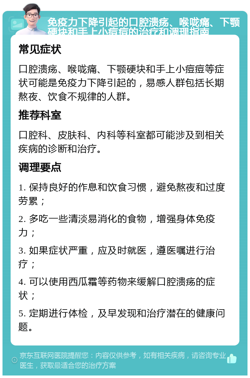 免疫力下降引起的口腔溃疡、喉咙痛、下颚硬块和手上小痘痘的治疗和调理指南 常见症状 口腔溃疡、喉咙痛、下颚硬块和手上小痘痘等症状可能是免疫力下降引起的，易感人群包括长期熬夜、饮食不规律的人群。 推荐科室 口腔科、皮肤科、内科等科室都可能涉及到相关疾病的诊断和治疗。 调理要点 1. 保持良好的作息和饮食习惯，避免熬夜和过度劳累； 2. 多吃一些清淡易消化的食物，增强身体免疫力； 3. 如果症状严重，应及时就医，遵医嘱进行治疗； 4. 可以使用西瓜霜等药物来缓解口腔溃疡的症状； 5. 定期进行体检，及早发现和治疗潜在的健康问题。