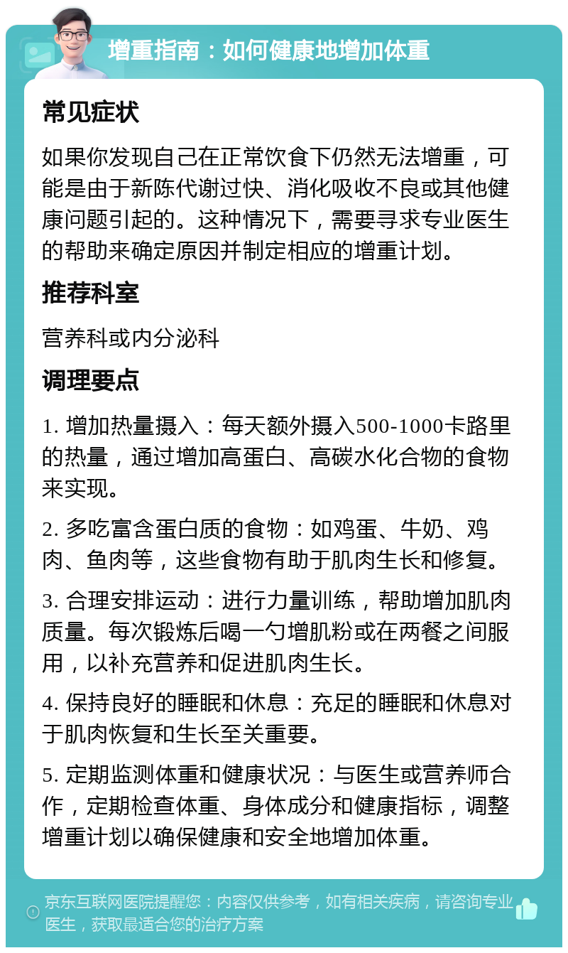 增重指南：如何健康地增加体重 常见症状 如果你发现自己在正常饮食下仍然无法增重，可能是由于新陈代谢过快、消化吸收不良或其他健康问题引起的。这种情况下，需要寻求专业医生的帮助来确定原因并制定相应的增重计划。 推荐科室 营养科或内分泌科 调理要点 1. 增加热量摄入：每天额外摄入500-1000卡路里的热量，通过增加高蛋白、高碳水化合物的食物来实现。 2. 多吃富含蛋白质的食物：如鸡蛋、牛奶、鸡肉、鱼肉等，这些食物有助于肌肉生长和修复。 3. 合理安排运动：进行力量训练，帮助增加肌肉质量。每次锻炼后喝一勺增肌粉或在两餐之间服用，以补充营养和促进肌肉生长。 4. 保持良好的睡眠和休息：充足的睡眠和休息对于肌肉恢复和生长至关重要。 5. 定期监测体重和健康状况：与医生或营养师合作，定期检查体重、身体成分和健康指标，调整增重计划以确保健康和安全地增加体重。